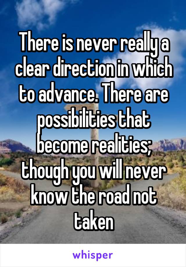 There is never really a clear direction in which to advance. There are possibilities that become realities; though you will never know the road not taken