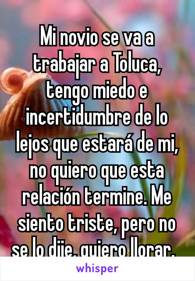 Mi novio se va a trabajar a Toluca, tengo miedo e incertidumbre de lo lejos que estará de mi, no quiero que esta relación termine. Me siento triste, pero no se lo dije, quiero llorar.  