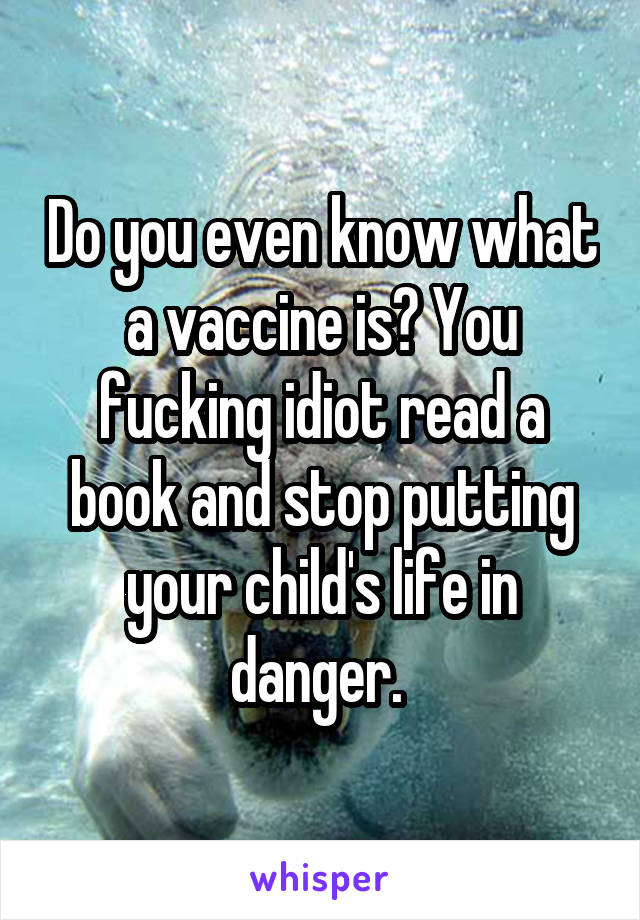 Do you even know what a vaccine is? You fucking idiot read a book and stop putting your child's life in danger. 