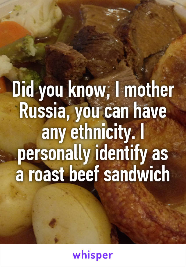 Did you know, I mother Russia, you can have any ethnicity. I personally identify as a roast beef sandwich