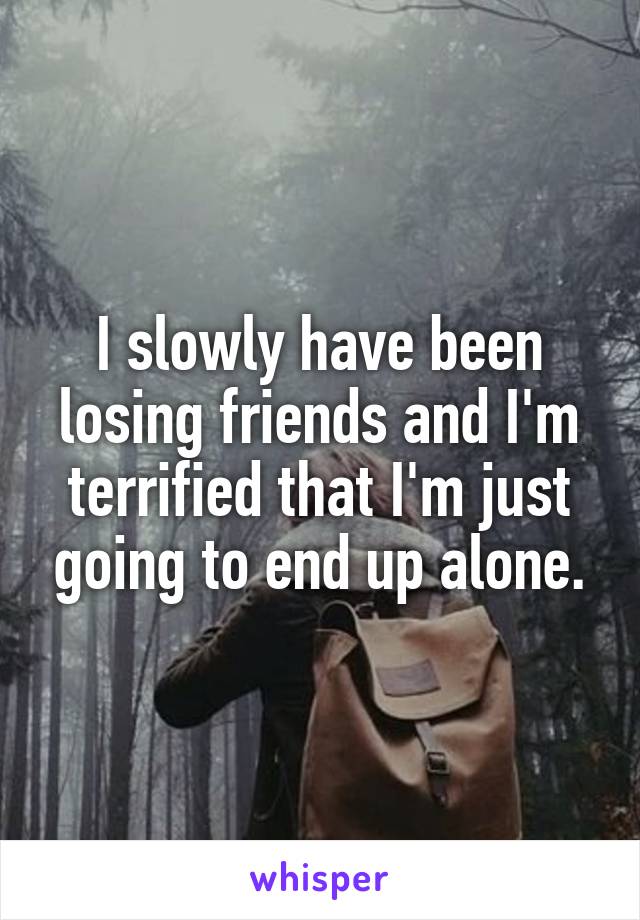 I slowly have been losing friends and I'm terrified that I'm just going to end up alone.