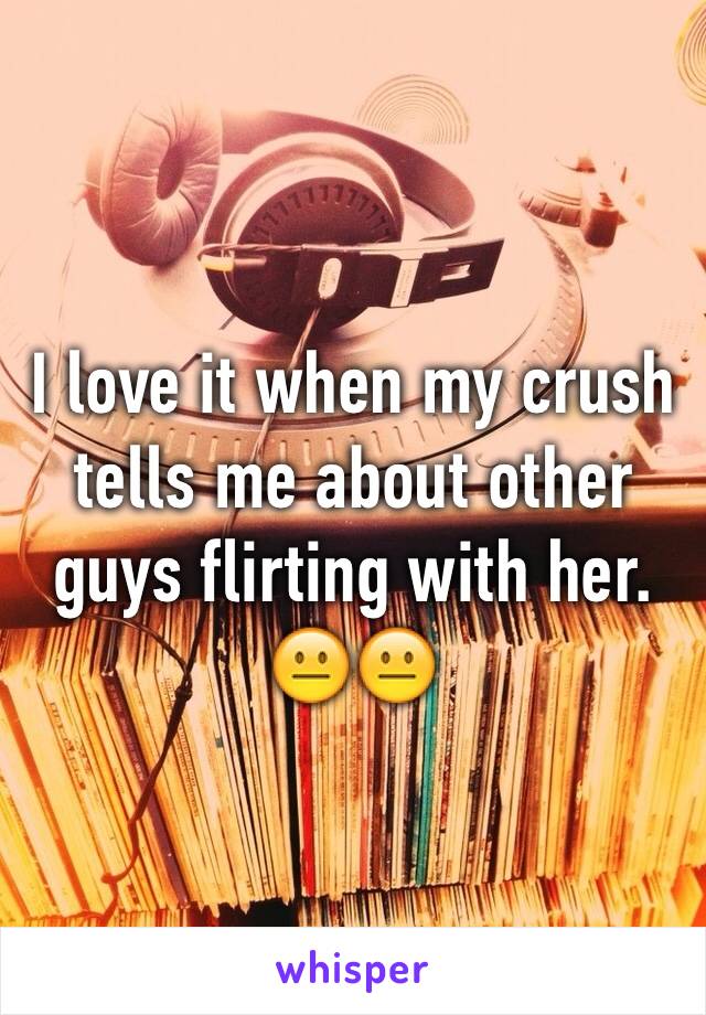 I love it when my crush tells me about other guys flirting with her. 😐😐