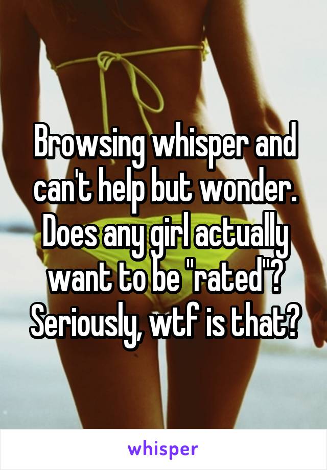 Browsing whisper and can't help but wonder. Does any girl actually want to be "rated"? Seriously, wtf is that?