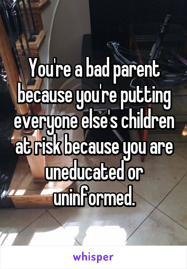 You're a bad parent because you're putting everyone else's children at risk because you are uneducated or uninformed.