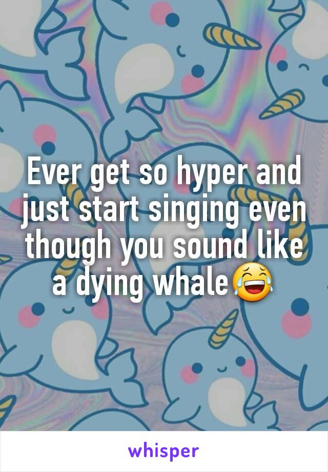 Ever get so hyper and just start singing even though you sound like a dying whale😂