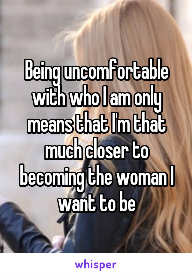 Being uncomfortable with who I am only means that I'm that much closer to becoming the woman I want to be