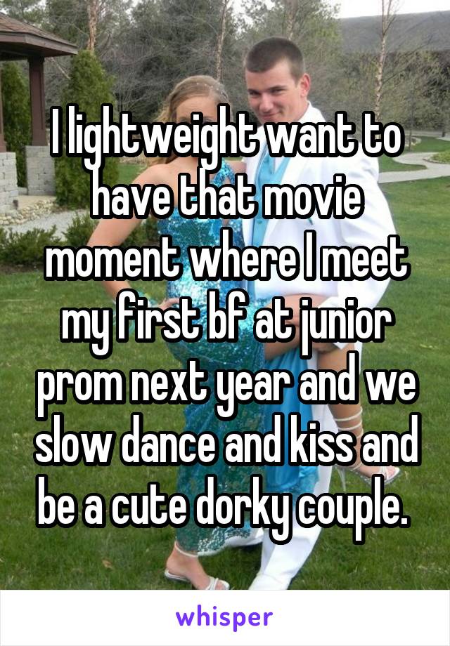 I lightweight want to have that movie moment where I meet my first bf at junior prom next year and we slow dance and kiss and be a cute dorky couple. 