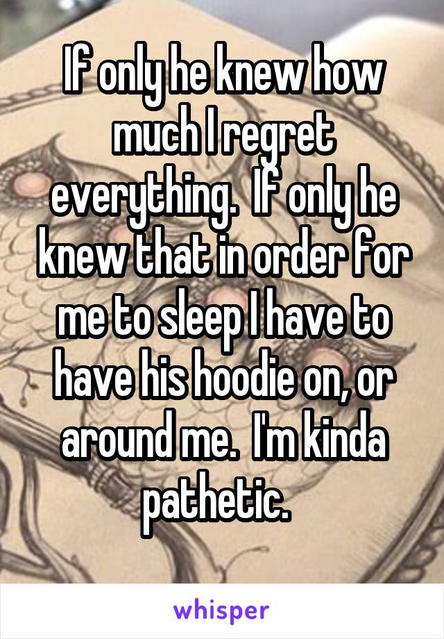 If only he knew how much I regret everything.  If only he knew that in order for me to sleep I have to have his hoodie on, or around me.  I'm kinda pathetic.  
