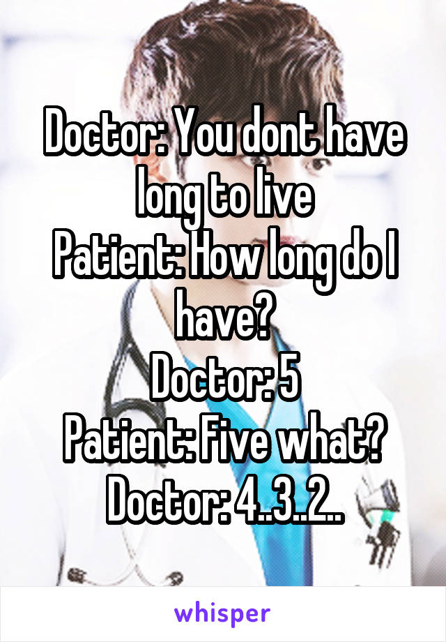 Doctor: You dont have long to live
Patient: How long do I have?
Doctor: 5
Patient: Five what?
Doctor: 4..3..2..