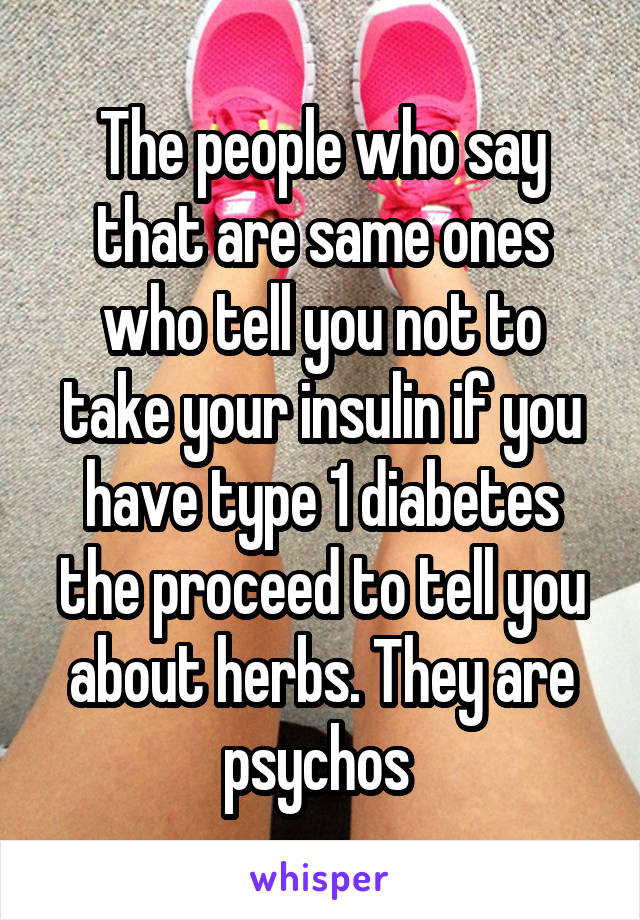 The people who say that are same ones who tell you not to take your insulin if you have type 1 diabetes the proceed to tell you about herbs. They are psychos 