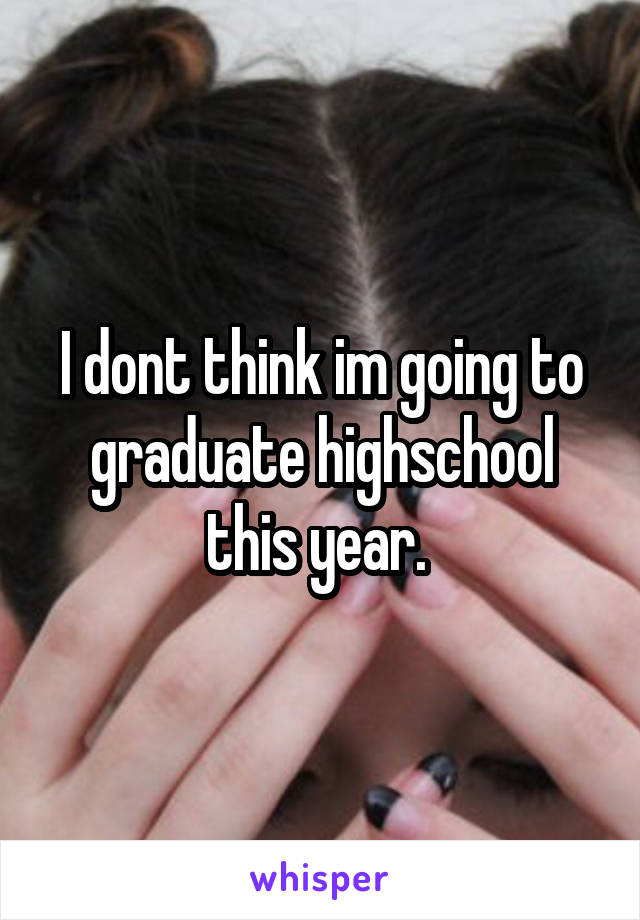 I dont think im going to graduate highschool this year. 