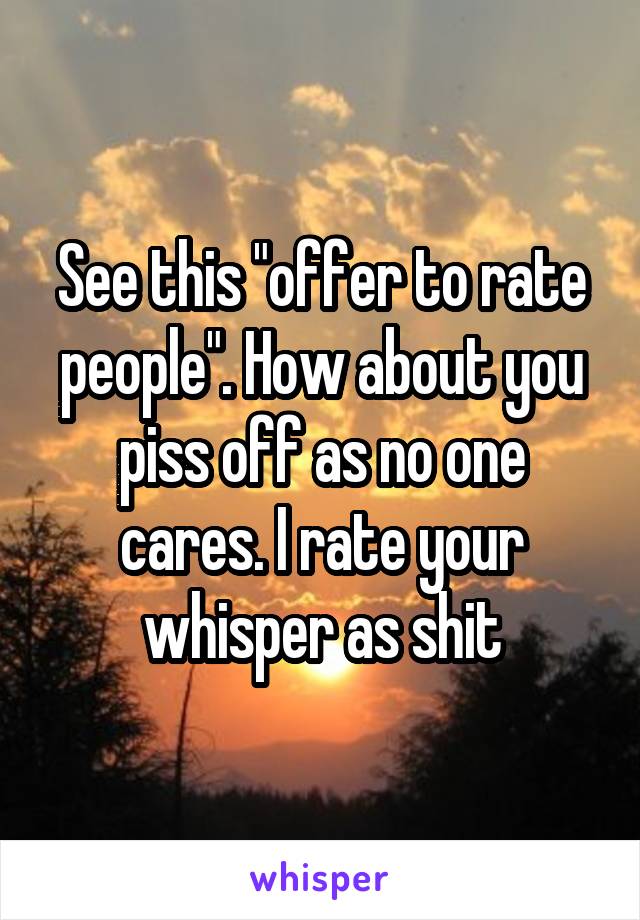 See this "offer to rate people". How about you piss off as no one cares. I rate your whisper as shit