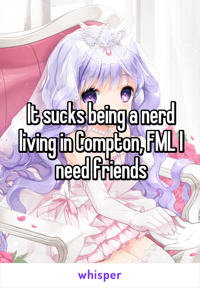 It sucks being a nerd living in Compton, FML I need friends