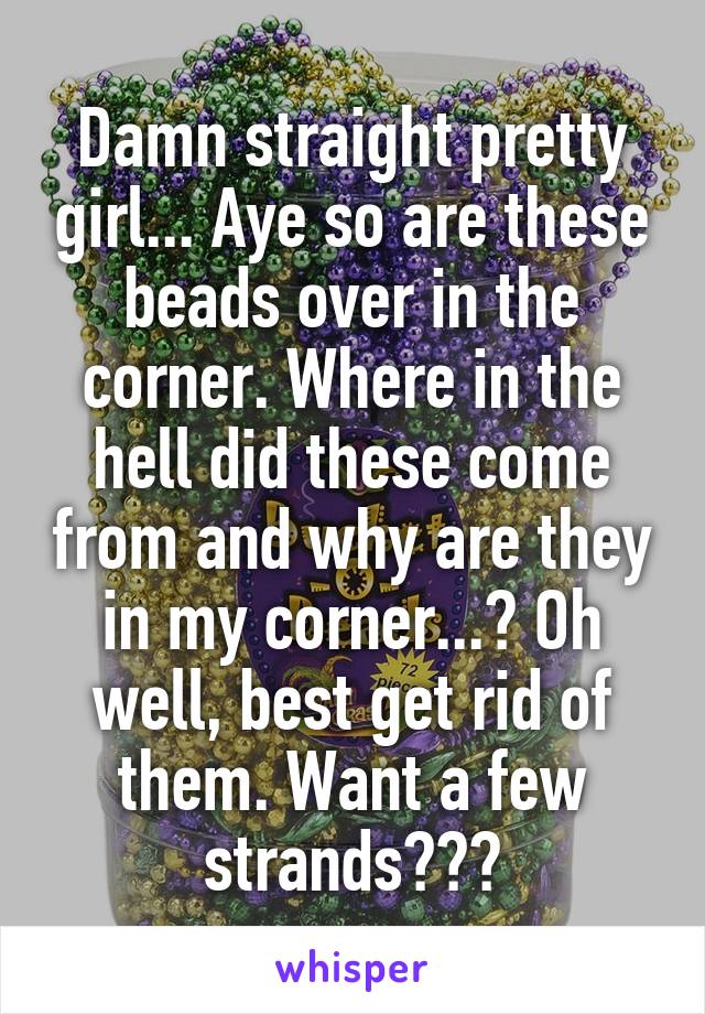 Damn straight pretty girl... Aye so are these beads over in the corner. Where in the hell did these come from and why are they in my corner...? Oh well, best get rid of them. Want a few strands???