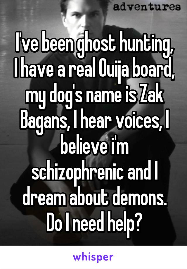 I've been ghost hunting, I have a real Ouija board, my dog's name is Zak Bagans, I hear voices, I believe i'm schizophrenic and I dream about demons. Do I need help?