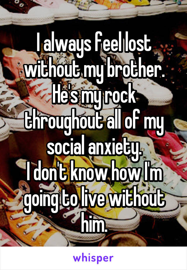 I always feel lost without my brother. He's my rock throughout all of my social anxiety.
I don't know how I'm going to live without him.