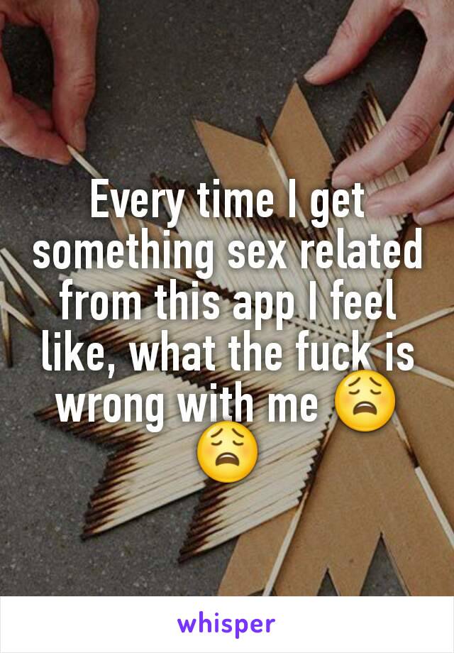 Every time I get something sex related from this app I feel like, what the fuck is wrong with me 😩😩