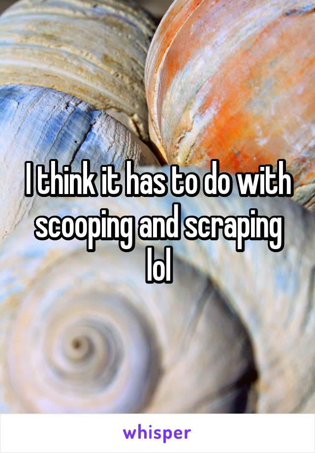 I think it has to do with scooping and scraping lol