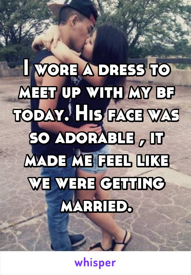 I wore a dress to meet up with my bf today. His face was so adorable , it made me feel like we were getting married.