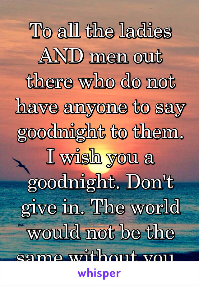 To all the ladies AND men out there who do not have anyone to say goodnight to them. I wish you a goodnight. Don't give in. The world would not be the same without you. 