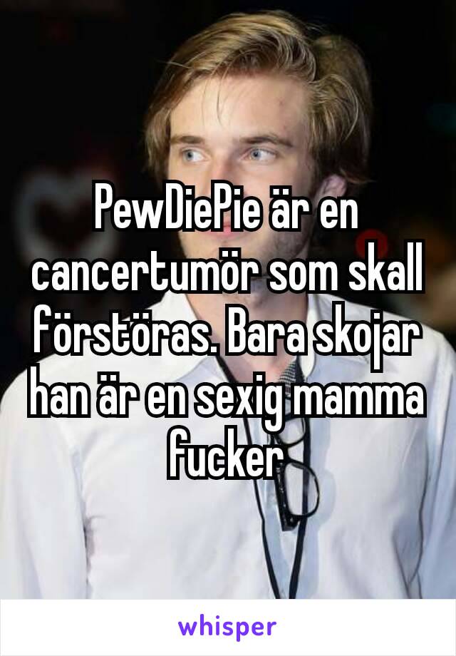 PewDiePie är en cancertumör som skall förstöras. Bara skojar han är en sexig mamma fucker