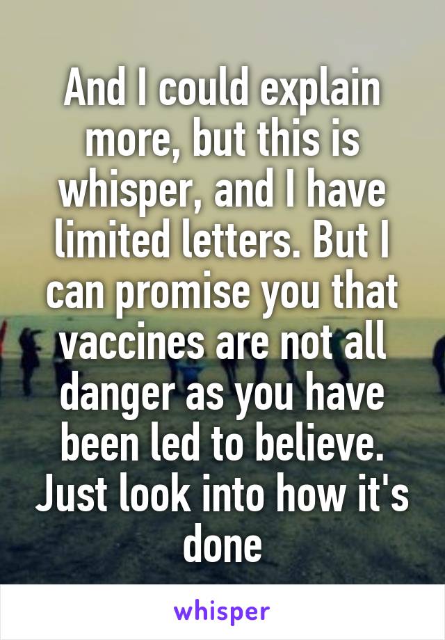 And I could explain more, but this is whisper, and I have limited letters. But I can promise you that vaccines are not all danger as you have been led to believe. Just look into how it's done