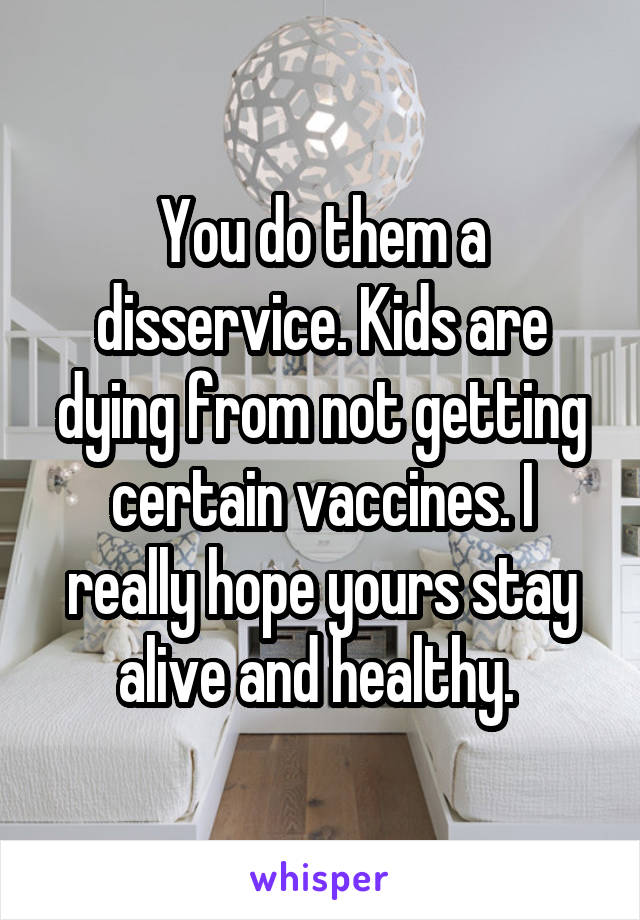 You do them a disservice. Kids are dying from not getting certain vaccines. I really hope yours stay alive and healthy. 