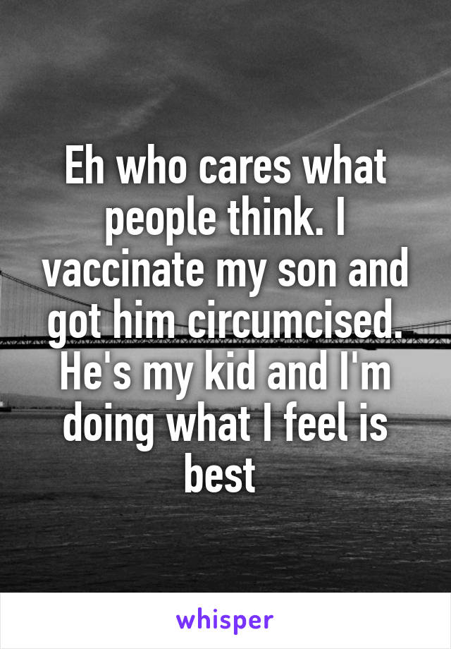 Eh who cares what people think. I vaccinate my son and got him circumcised. He's my kid and I'm doing what I feel is best 