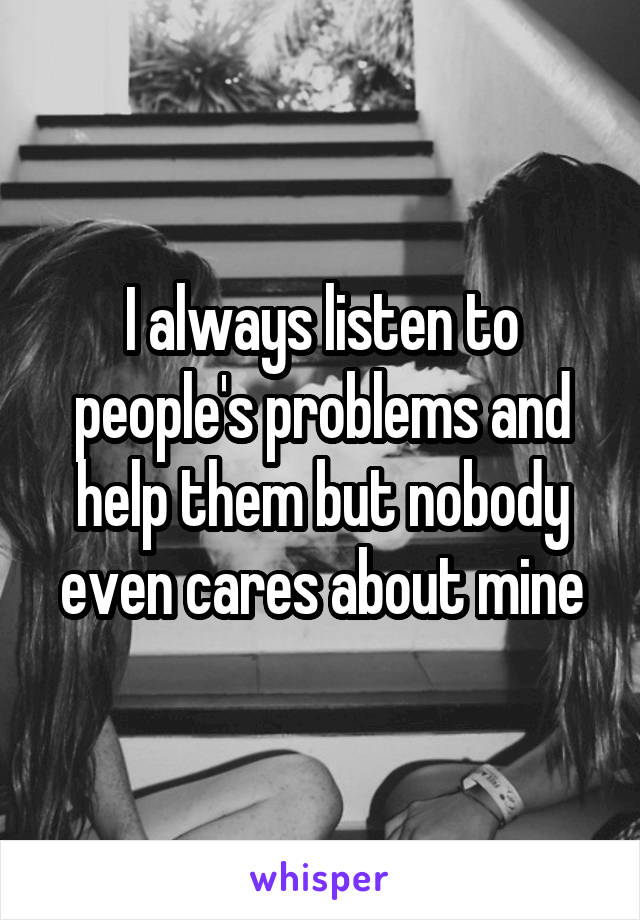 I always listen to people's problems and help them but nobody even cares about mine