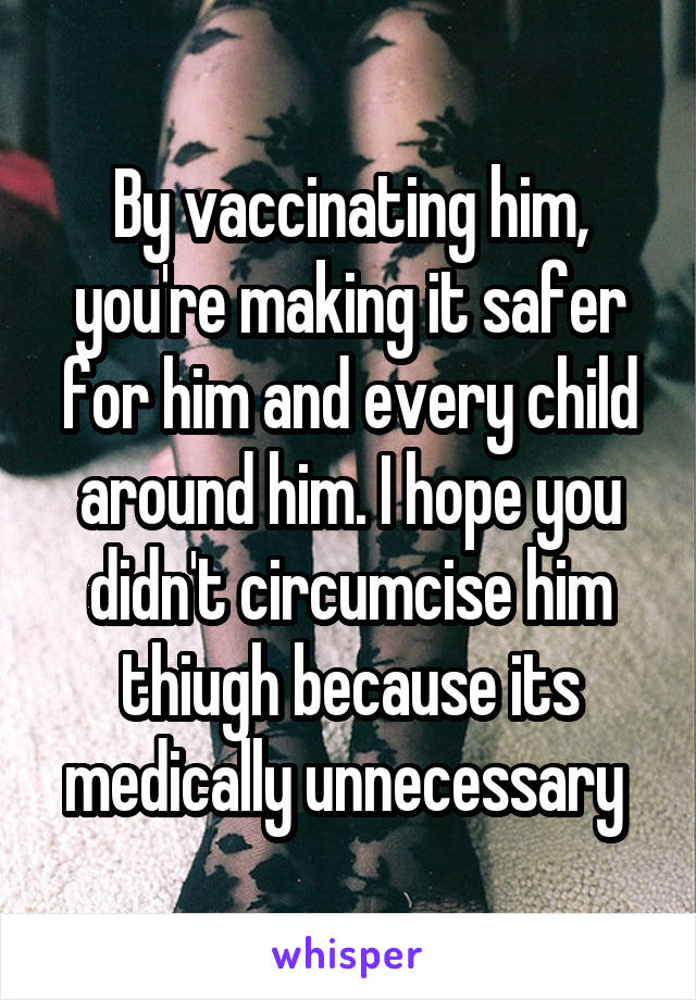 By vaccinating him, you're making it safer for him and every child around him. I hope you didn't circumcise him thiugh because its medically unnecessary 