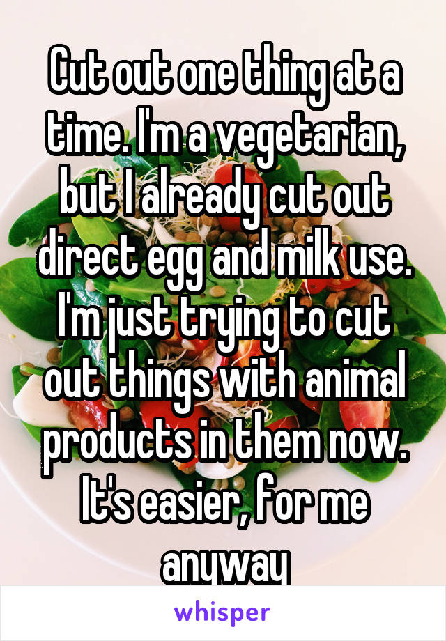 Cut out one thing at a time. I'm a vegetarian, but I already cut out direct egg and milk use. I'm just trying to cut out things with animal products in them now.
It's easier, for me anyway