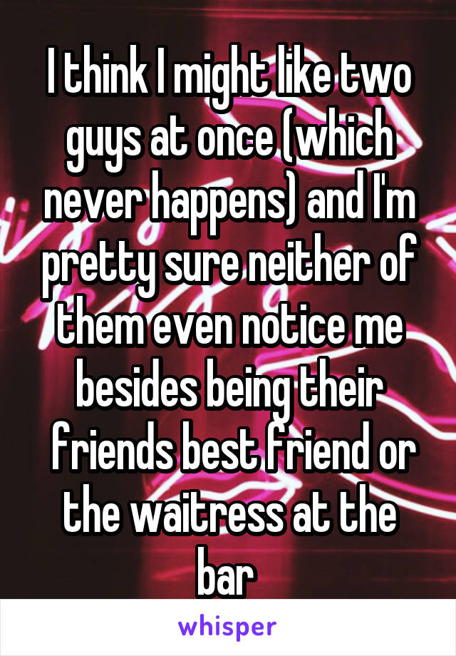 I think I might like two guys at once (which never happens) and I'm pretty sure neither of them even notice me besides being their
 friends best friend or the waitress at the bar 