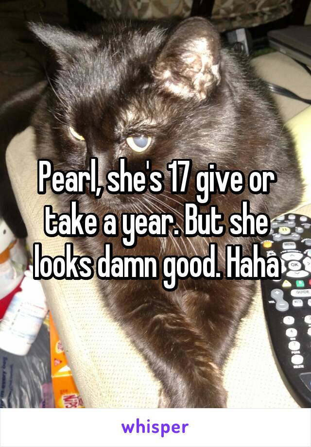 Pearl, she's 17 give or take a year. But she looks damn good. Haha