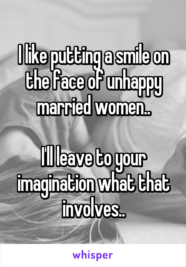 I like putting a smile on the face of unhappy married women..

I'll leave to your imagination what that involves..