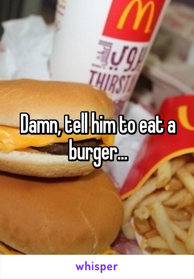 Damn, tell him to eat a burger...