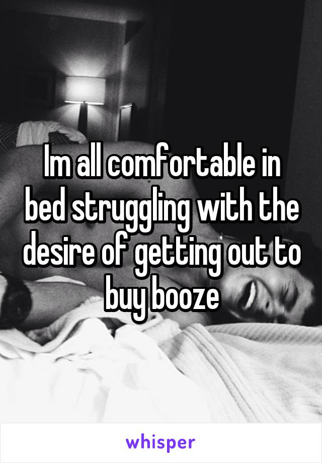 Im all comfortable in bed struggling with the desire of getting out to buy booze