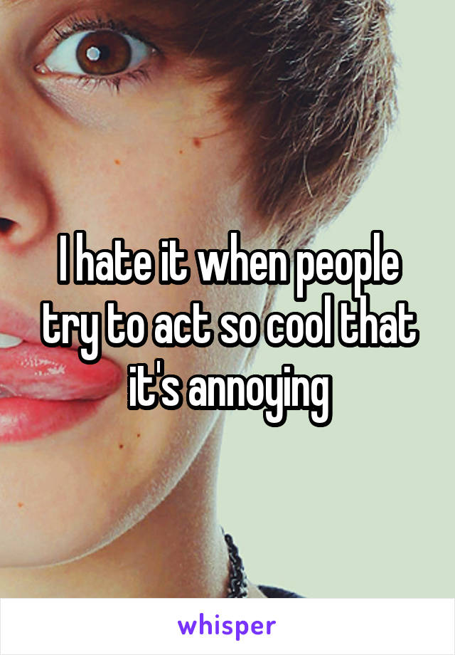 I hate it when people try to act so cool that it's annoying