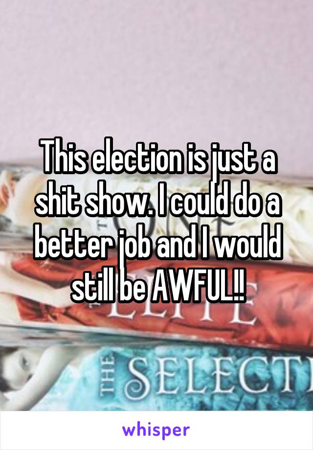 This election is just a shit show. I could do a better job and I would still be AWFUL!!