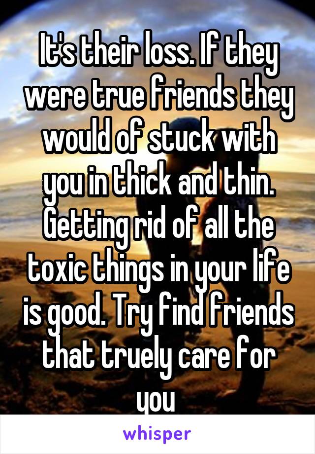 It's their loss. If they were true friends they would of stuck with you in thick and thin. Getting rid of all the toxic things in your life is good. Try find friends that truely care for you 