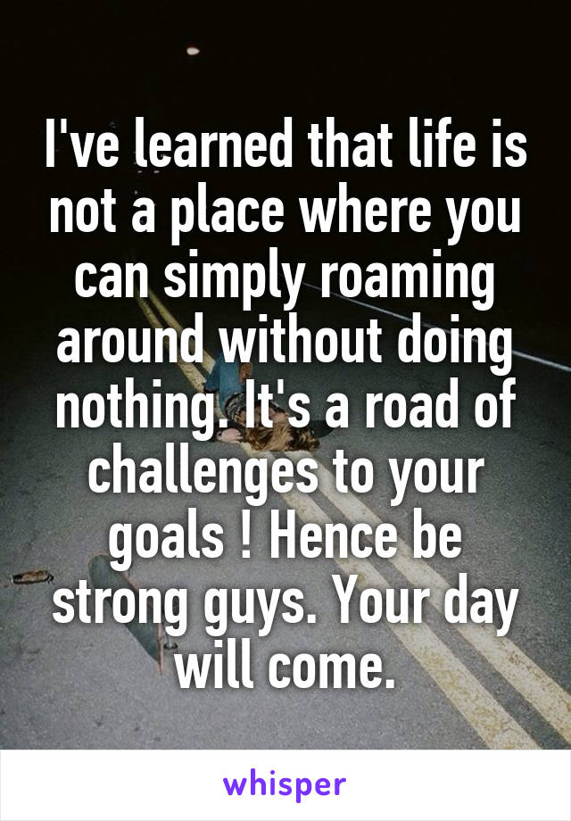 I've learned that life is not a place where you can simply roaming around without doing nothing. It's a road of challenges to your goals ! Hence be strong guys. Your day will come.