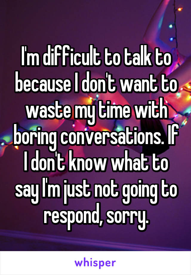 I'm difficult to talk to because I don't want to waste my time with boring conversations. If I don't know what to say I'm just not going to respond, sorry.