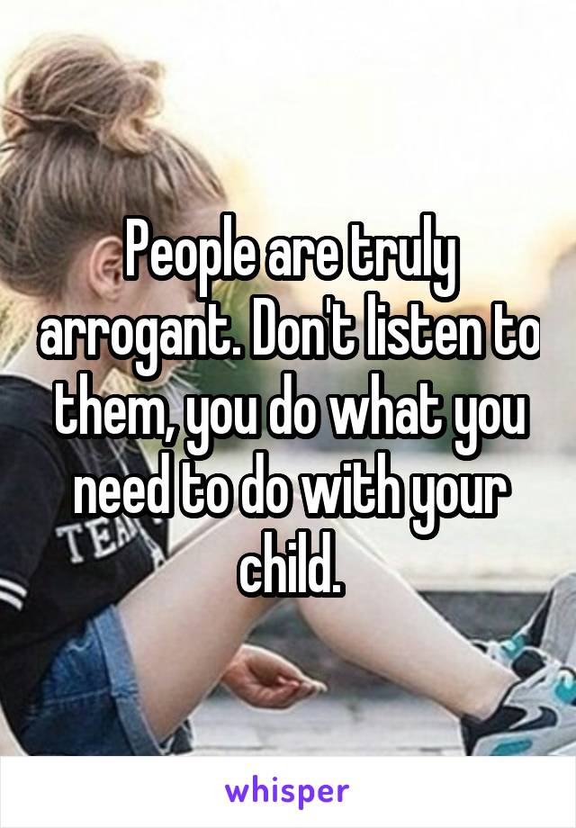 People are truly arrogant. Don't listen to them, you do what you need to do with your child.