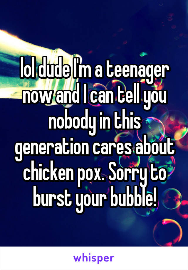 lol dude I'm a teenager now and I can tell you nobody in this generation cares about chicken pox. Sorry to burst your bubble!