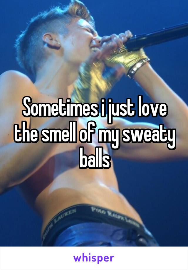 Sometimes i just love the smell of my sweaty balls