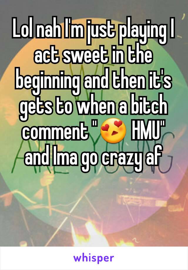 Lol nah I'm just playing I act sweet in the beginning and then it's gets to when a bitch comment "😍 HMU" and Ima go crazy af
 