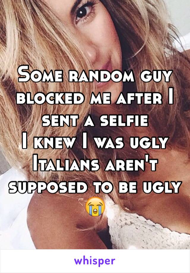 Some random guy blocked me after I sent a selfie 
I knew I was ugly 
Italians aren't supposed to be ugly 😭