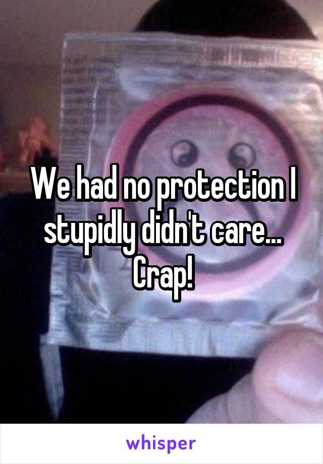 We had no protection I stupidly didn't care... Crap!