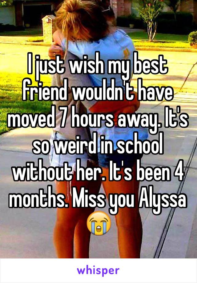 I just wish my best friend wouldn't have moved 7 hours away. It's so weird in school without her. It's been 4 months. Miss you Alyssa 😭