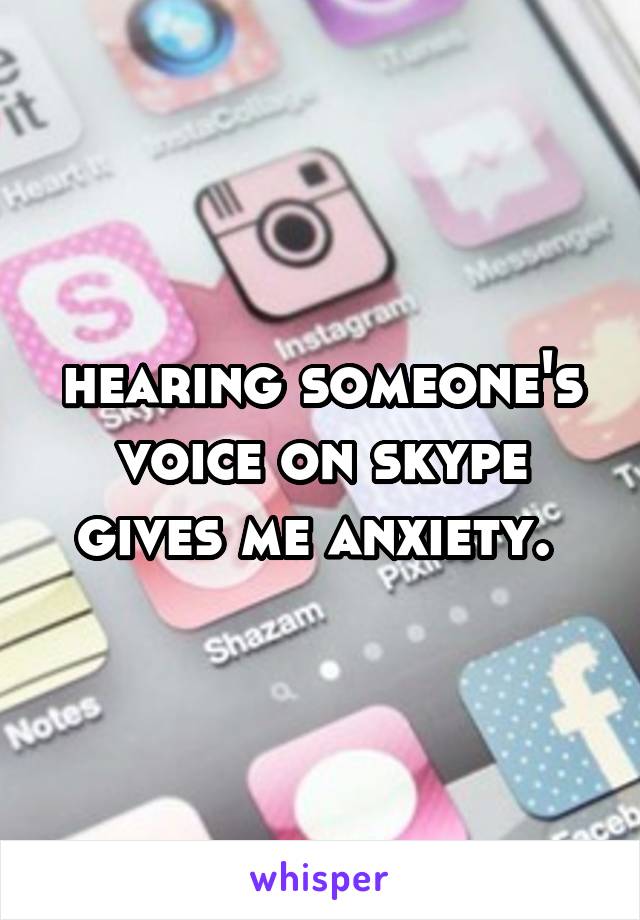 hearing someone's voice on skype gives me anxiety. 