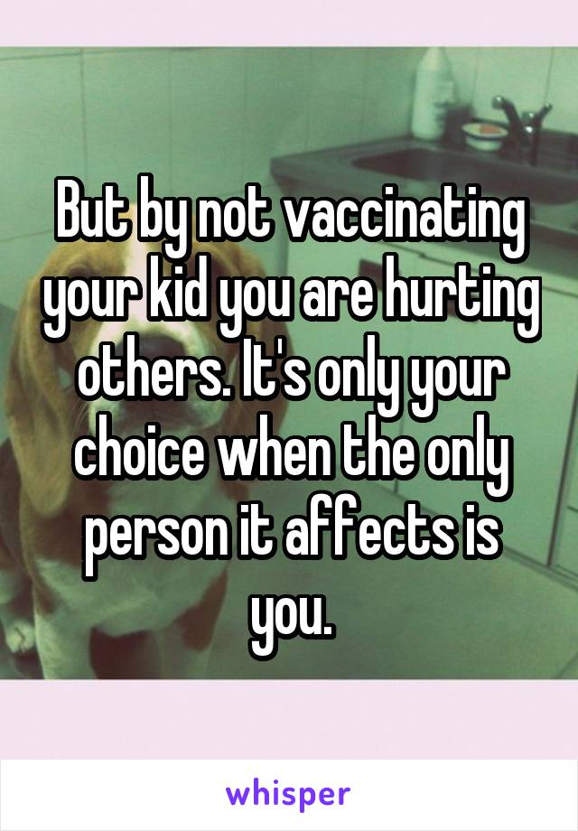 But by not vaccinating your kid you are hurting others. It's only your choice when the only person it affects is you.